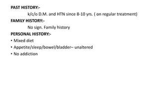 PAST HISTORY:-
k/c/o D.M. and HTN since 8-10 yrs. ( on regular treatment)
FAMILY HISTORY:-
No sign. Family history
PERSONAL HISTORY:-
• Mixed diet
• Appetite/sleep/bowel/bladder– unaltered
• No addiction
 