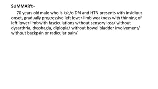 SUMMARY:-
70 years old male who is k/c/o DM and HTN presents with insidious
onset, gradually progressive left lower limb weakness with thinning of
left lower limb with fasciculations without sensory loss/ without
dysarthria, dysphagia, diplopia/ without bowel bladder involvement/
without backpain or radicular pain/
 