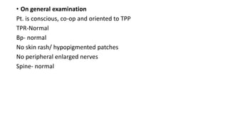 • On general examination
Pt. is conscious, co-op and oriented to TPP
TPR-Normal
Bp- normal
No skin rash/ hypopigmented patches
No peripheral enlarged nerves
Spine- normal
 