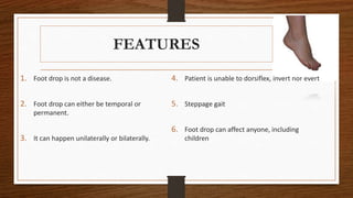 FEATURES
1. Foot drop is not a disease.
2. Foot drop can either be temporal or
permanent.
3. It can happen unilaterally or bilaterally.
4. Patient is unable to dorsiflex, invert nor evert
5. Steppage gait
6. Foot drop can affect anyone, including
children
 