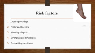 Risk factors
1. Crossing your legs
2. Prolonged kneeling
3. Wearing a leg cast.
4. Wrongly placed injections
5. Pre-existing conditions
 