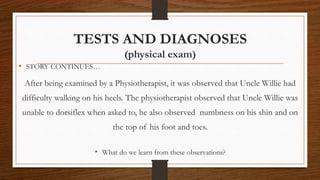 TESTS AND DIAGNOSES
(physical exam)
• STORY CONTINUES…
After being examined by a Physiotherapist, it was observed that Uncle Willie had
difficulty walking on his heels. The physiotherapist observed that Uncle Willie was
unable to dorsiflex when asked to, he also observed numbness on his shin and on
the top of his foot and toes.
• What do we learn from these observations?
 