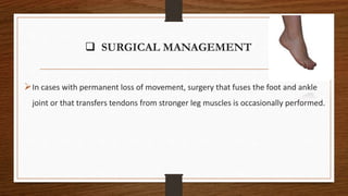  SURGICAL MANAGEMENT
In cases with permanent loss of movement, surgery that fuses the foot and ankle
joint or that transfers tendons from stronger leg muscles is occasionally performed.
 