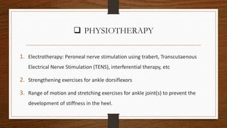  PHYSIOTHERAPY
1. Electrotherapy: Peroneal nerve stimulation using trabert, Transcutaenous
Electrical Nerve Stimulation (TENS), interferential therapy, etc
2. Strengthening exercises for ankle dorsiflexors
3. Range of motion and stretching exercises for ankle joint(s) to prevent the
development of stiffness in the heel.
 