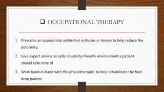  OCCUPATIONAL THERAPY
1. Prescribe an appropriate ankle-foot orthoses or device to help reduce the
deformity.
2. Give expert advice on safe/ disability-friendly environment a patient
should take note of
3. Work hand-in-hand with the physiotherapist to help rehabilitate the foot-
drop patient
 