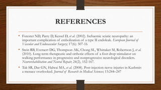 REFERENCES
• Forester ND, Parry D, Kessel D, et al. (2002). Ischaemic sciatic neuropathy: an
important complication of embolization of a type II endoleak. European Journal of
Vascular and Endovascular Surgery; 17(6): 507-16
• Stein RB, Everaert DG, Thompson AK, Chong SL, Whittaker M, Robertson J, et al.
(2010). Long-term therapeutic and orthotic effects of a foot drop stimulator on
walking performance in progressive and nonprogressive neurological disorders.
Neurorehabilitation and Neural Repair; 24(2), 152-167.
• Tak SR, Dar GN, Halwai MA, et al. (2008). Post-injection nerve injuries in Kashmir:
a menace overlooked. Journal of Research in Medical Sciences; 13:244–247
 