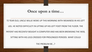 Once upon a time…
72 YEAR OLD, UNCLE WILLIE WOKE UP THIS MORNING WITH WEAKNESS IN HIS LEFT
LEG. HE NOTED DIFFICULTY IN LIFTING UP HIS LEFT FOOT FROM THE FLOOR. THE
PATIENT HAS RECENTLY BOUGHT A COMPUTER AND HAS BEEN BROWSING THE WEB,
SITTING WITH HIS LEGS CROSSED FOR PROLONGED PERIODS. WHAT COULD
THE PROBLEM BE…?
 