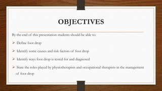 OBJECTIVES
By the end of this presentation students should be able to:
 Define foot drop
 Identify some causes and risk factors of foot drop
 Identify ways foot drop is tested for and diagnosed
 State the roles played by physiotherapists and occupational therapists in the management
of foot drop
 