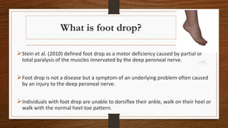 What is foot drop?
Stein et al. (2010) defined foot drop as a motor deficiency caused by partial or
total paralysis of the muscles innervated by the deep peroneal nerve.
Foot drop is not a disease but a symptom of an underlying problem often caused
by an injury to the deep peroneal nerve.
Individuals with foot drop are unable to dorsiflex their ankle, walk on their heel or
walk with the normal heel-toe pattern.
 