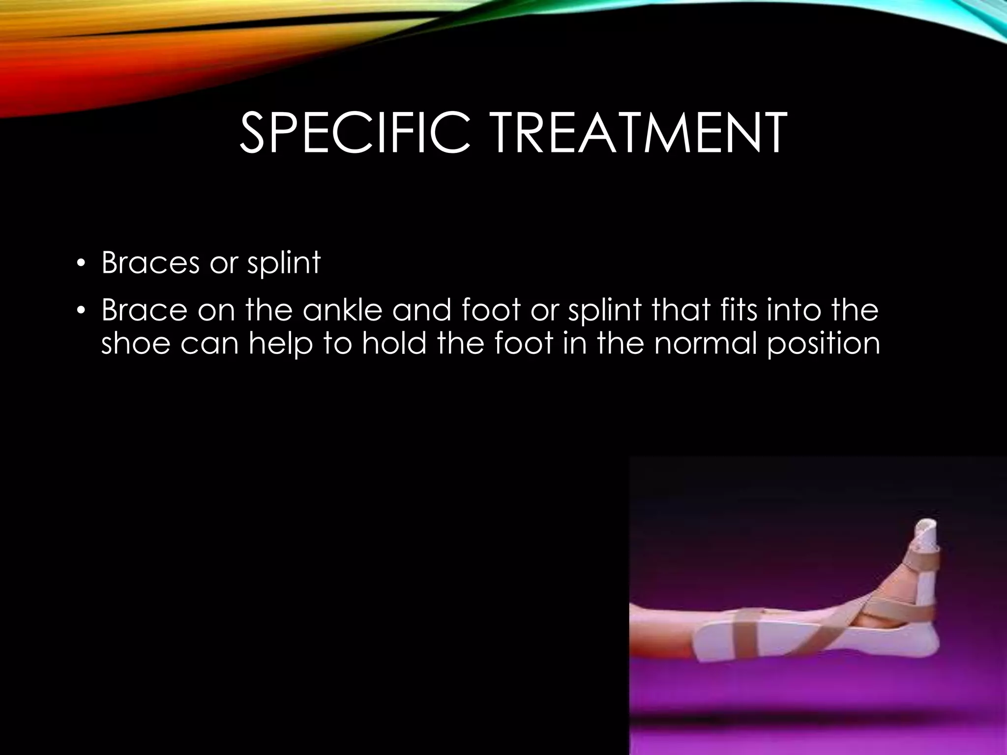 SPECIFIC TREATMENT 
• Braces or splint 
• Brace on the ankle and foot or splint that fits into the 
shoe can help to hold the foot in the normal position 
 