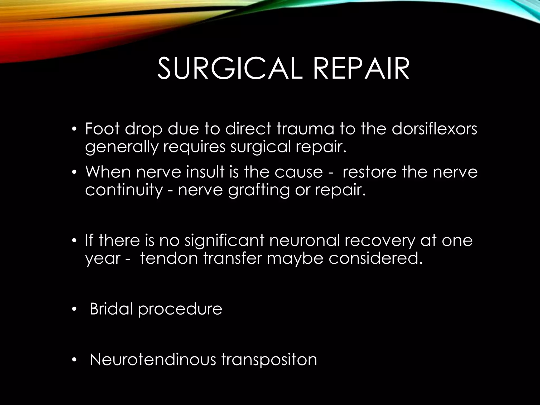 SURGICAL REPAIR 
• Foot drop due to direct trauma to the dorsiflexors 
generally requires surgical repair. 
• When nerve insult is the cause - restore the nerve 
continuity - nerve grafting or repair. 
• If there is no significant neuronal recovery at one 
year - tendon transfer maybe considered. 
• Bridal procedure 
• Neurotendinous transpositon 
 