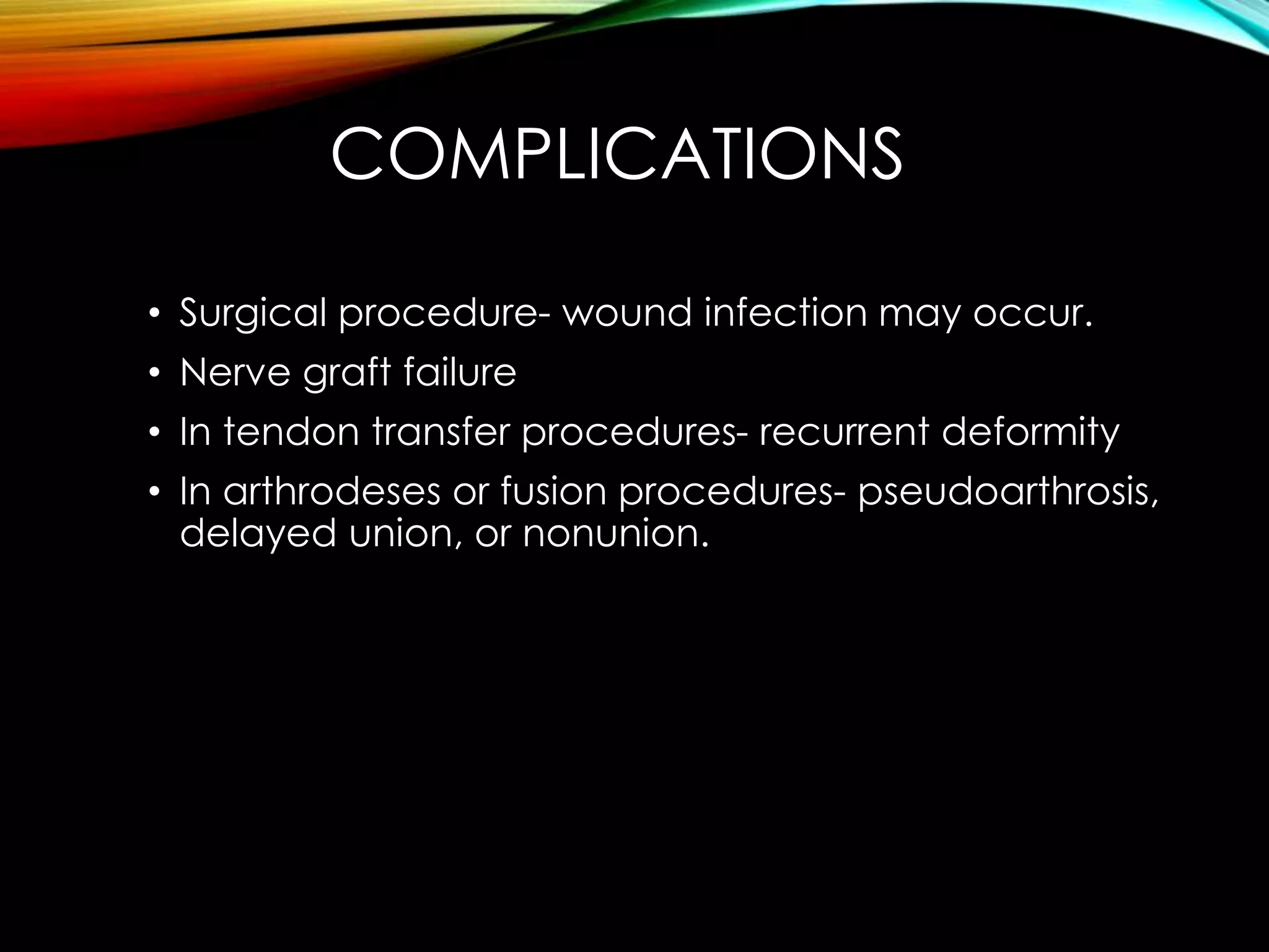 COMPLICATIONS 
• Surgical procedure- wound infection may occur. 
• Nerve graft failure 
• In tendon transfer procedures- recurrent deformity 
• In arthrodeses or fusion procedures- pseudoarthrosis, 
delayed union, or nonunion. 
 