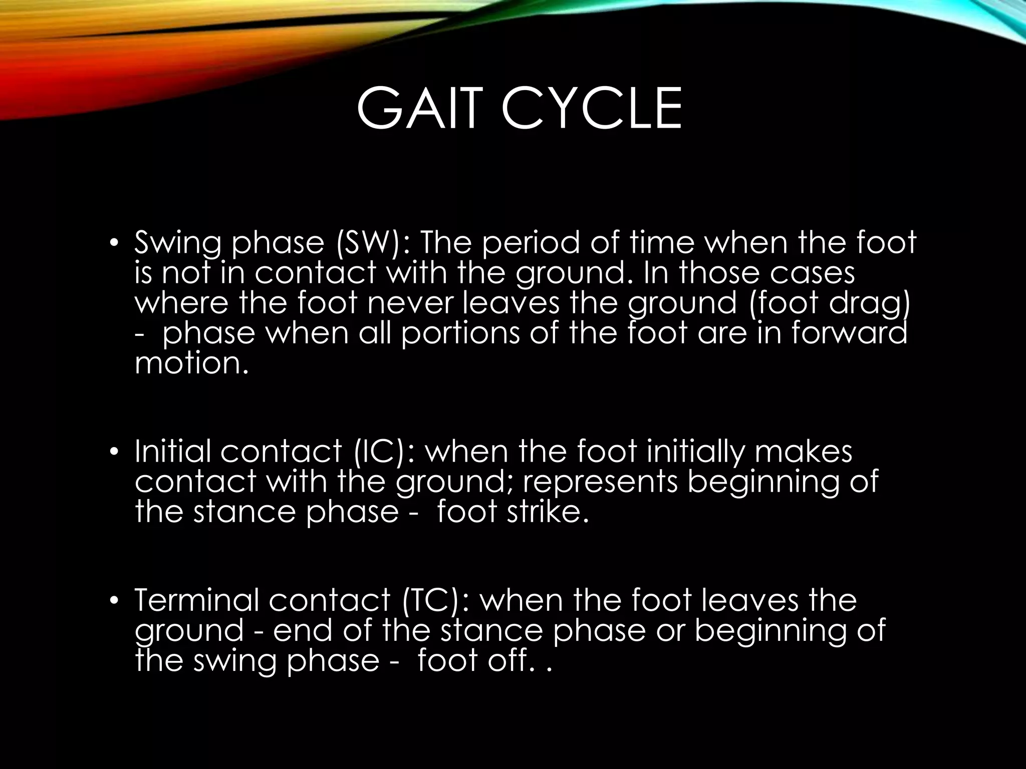 GAIT CYCLE 
• Swing phase (SW): The period of time when the foot 
is not in contact with the ground. In those cases 
where the foot never leaves the ground (foot drag) 
- phase when all portions of the foot are in forward 
motion. 
• Initial contact (IC): when the foot initially makes 
contact with the ground; represents beginning of 
the stance phase - foot strike. 
• Terminal contact (TC): when the foot leaves the 
ground - end of the stance phase or beginning of 
the swing phase - foot off. . 
 