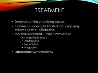 TREATMENT 
• Depends on the underlying cause. 
• If cause is successfully treated foot drop may 
improve or even disappear. 
• Medical treatment - Painful Paresthesia 
• Sympathetic block 
• Amitriptyline 
• Nortriptyline 
• Pregabalin 
• Laproscopic Synovectomy 
 