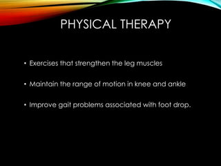 PHYSICAL THERAPY 
• Exercises that strengthen the leg muscles 
• Maintain the range of motion in knee and ankle 
• Improve gait problems associated with foot drop. 
 