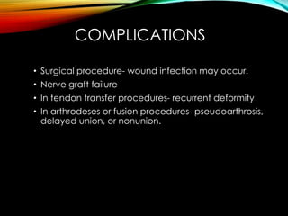 COMPLICATIONS 
• Surgical procedure- wound infection may occur. 
• Nerve graft failure 
• In tendon transfer procedures- recurrent deformity 
• In arthrodeses or fusion procedures- pseudoarthrosis, 
delayed union, or nonunion. 
 