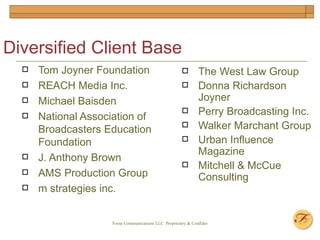 Diversified Client Base Tom Joyner Foundation REACH Media Inc. Michael Baisden National Association of Broadcasters Education Foundation J. Anthony Brown AMS Production Group m strategies inc. The West Law Group  Donna Richardson Joyner Perry Broadcasting Inc. Walker Marchant Group Urban Influence Magazine  Mitchell & McCue Consulting 