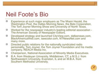 Neil Foote’s Bio Experience at such major employers as The Miami Herald, the Washington Post, the Dallas Morning News, the Belo Corporation, The Tom Joyner Morning Show and University of North Texas.  Worked for the newspaper industry's leading editorial association - The American Society of Newspaper Editors.  Developed strategy and launched CityView.com, dallasnews.com, BlackAmericaWeb.com, iseecolor.com, NTNewsNet.com and many more. Directed public relations for the nationally syndicated radio personality, Tom Joyner, the Tom Joyner Foundation and his media company, REACH Media Inc. Chairperson, National Association of Minority Media Executives. B.A. from Wesleyan University, Middletown, CT, a M.S.J. from Northwestern University, Evanston, IL and an M.B.A. from Southern Methodist University. 