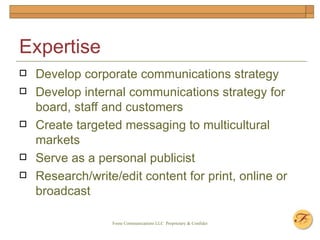 Expertise Develop corporate communications strategy Develop internal communications strategy for board, staff and customers Create targeted messaging to multicultural markets Serve as a personal publicist Research/write/edit content for print, online or broadcast 