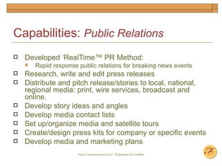 Capabilities:  Public Relations Developed ‘RealTime™ PR Method: Rapid response public relations for breaking news events Research, write and edit press releases Distribute and pitch release/stories to local, national, regional media: print, wire services, broadcast and online. Develop story ideas and angles Develop media contact lists  Set up/organize media and satellite tours  Create/design press kits for company or specific events  Develop media and marketing plans  