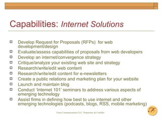 Capabilities:  Internet Solutions Develop Request for Proposals (RFPs)  for web development/design Evaluate/assess capabilities of proposals from web developers Develop an internet/convergence strategy Critique/analyze your existing web site and strategy Research/write/edit web content Research/write/edit content for e-newsletters Create a public relations and marketing plan for your website Launch and maintain blog Conduct ‘Internet 101’ seminars to address various aspects of emerging technology Assist firms in defining how best to use internet and other emerging technologies (podcasts, blogs, RSS, mobile marketing) 