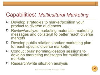Capabilities :  Multicultural Marketing Develop strategies to market/position your product to diverse audiences Review/analyze marketing materials, marketing messages and collateral to better reach diverse markets Develop public relations and/or marketing plan to reach specific diverse market(s) Conduct brainstorming/ideation sessions to develop marketing messages for multicultural markets Research/write situation analysis  