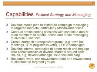 Capabilities :  Political Strategy and Messaging   Develop media plan to distribute campaign messaging to targeted markets, particularly African-Americans Conduct brainstorming sessions with candidate and/or team members to create, define and refine messaging to diverse audiences Create outreach strategies/programs, e.g. town hall meetings, RTV (register-to-vote), GOTV campaigns  Develop internet strategies to better reach and engage core constituencies or diverse markets around core issues, e.g. develop/manage issue-focused blog Research, write, edit newsletters (print or e-newsletters) to distribute to targeted groups 