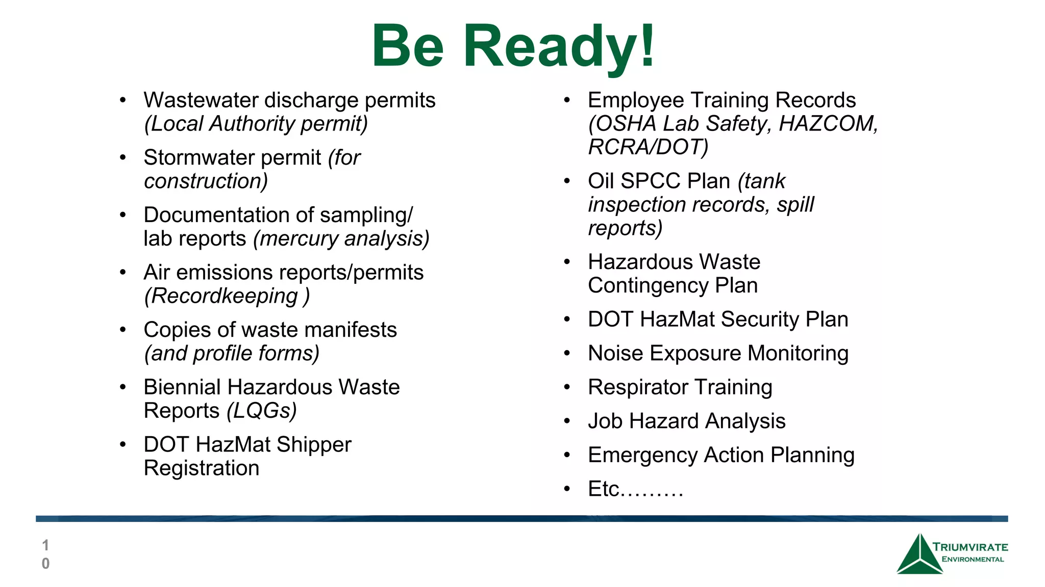 Be Ready!
1
0
• Wastewater discharge permits
(Local Authority permit)
• Stormwater permit (for
construction)
• Documentation of sampling/
lab reports (mercury analysis)
• Air emissions reports/permits
(Recordkeeping )
• Copies of waste manifests
(and profile forms)
• Biennial Hazardous Waste
Reports (LQGs)
• DOT HazMat Shipper
Registration
• Employee Training Records
(OSHA Lab Safety, HAZCOM,
RCRA/DOT)
• Oil SPCC Plan (tank
inspection records, spill
reports)
• Hazardous Waste
Contingency Plan
• DOT HazMat Security Plan
• Noise Exposure Monitoring
• Respirator Training
• Job Hazard Analysis
• Emergency Action Planning
• Etc………
 