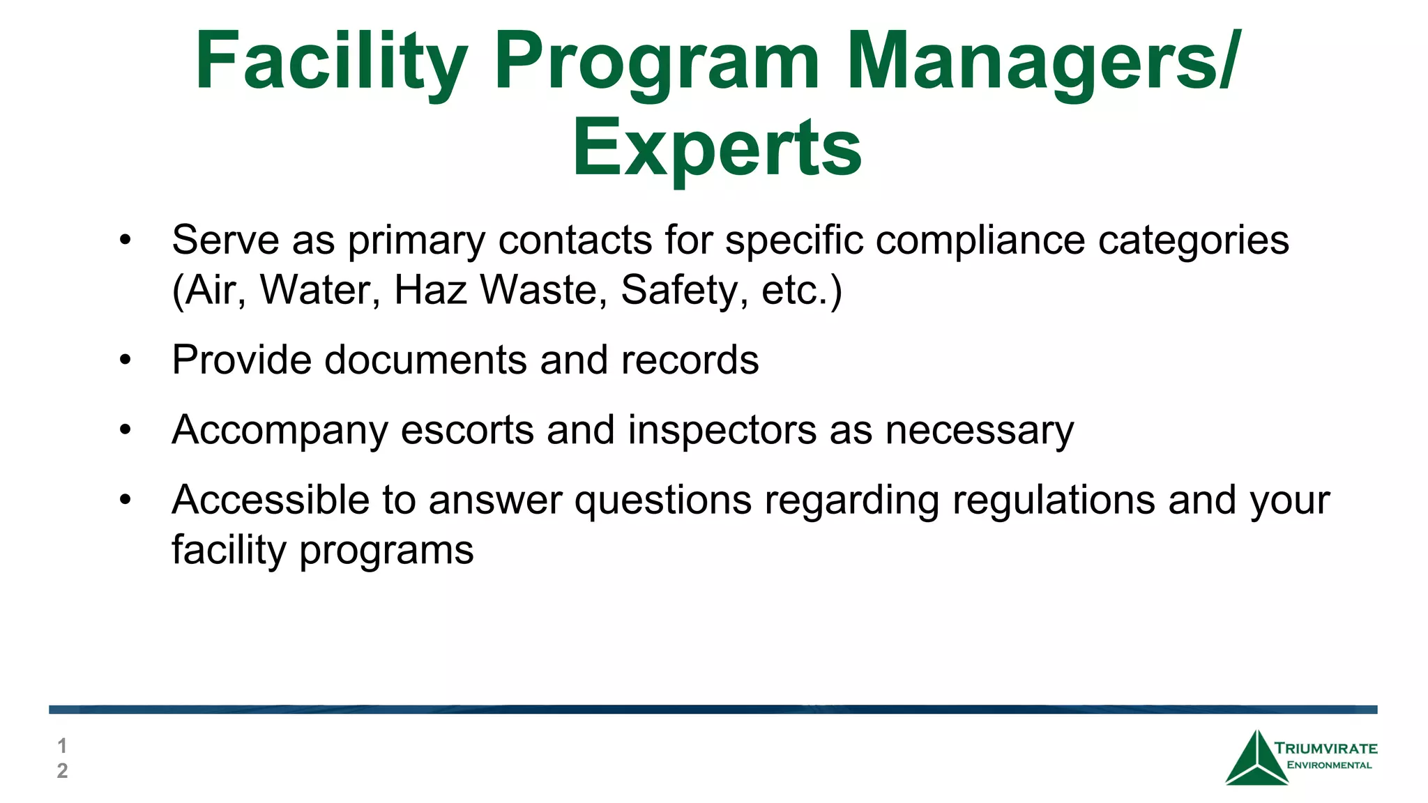 Facility Program Managers/
Experts
1
2
• Serve as primary contacts for specific compliance categories
(Air, Water, Haz Waste, Safety, etc.)
• Provide documents and records
• Accompany escorts and inspectors as necessary
• Accessible to answer questions regarding regulations and your
facility programs
 
