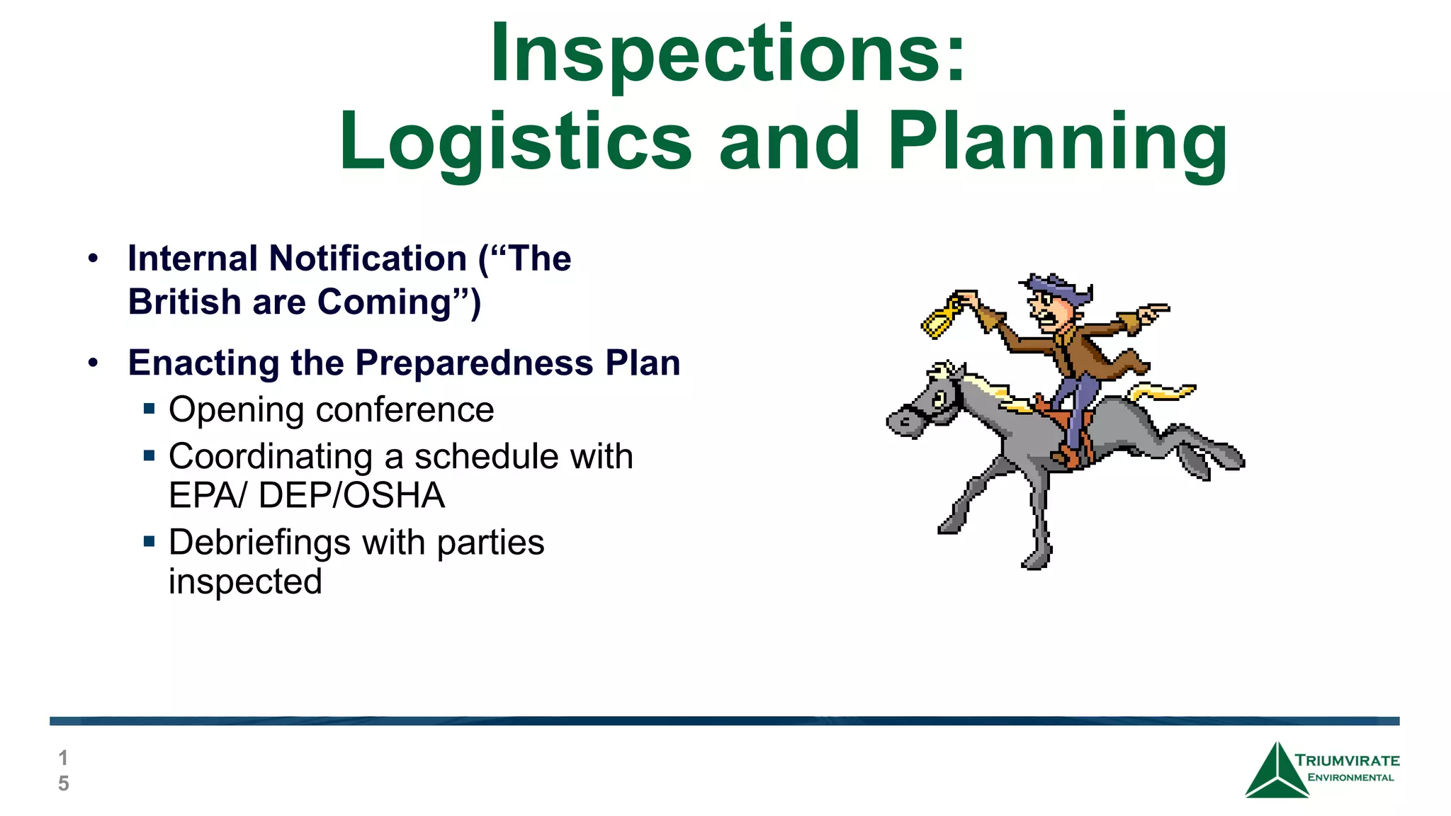 Inspections:
Logistics and Planning
1
5
• Internal Notification (“The
British are Coming”)
• Enacting the Preparedness Plan
 Opening conference
 Coordinating a schedule with
EPA/ DEP/OSHA
 Debriefings with parties
inspected
 