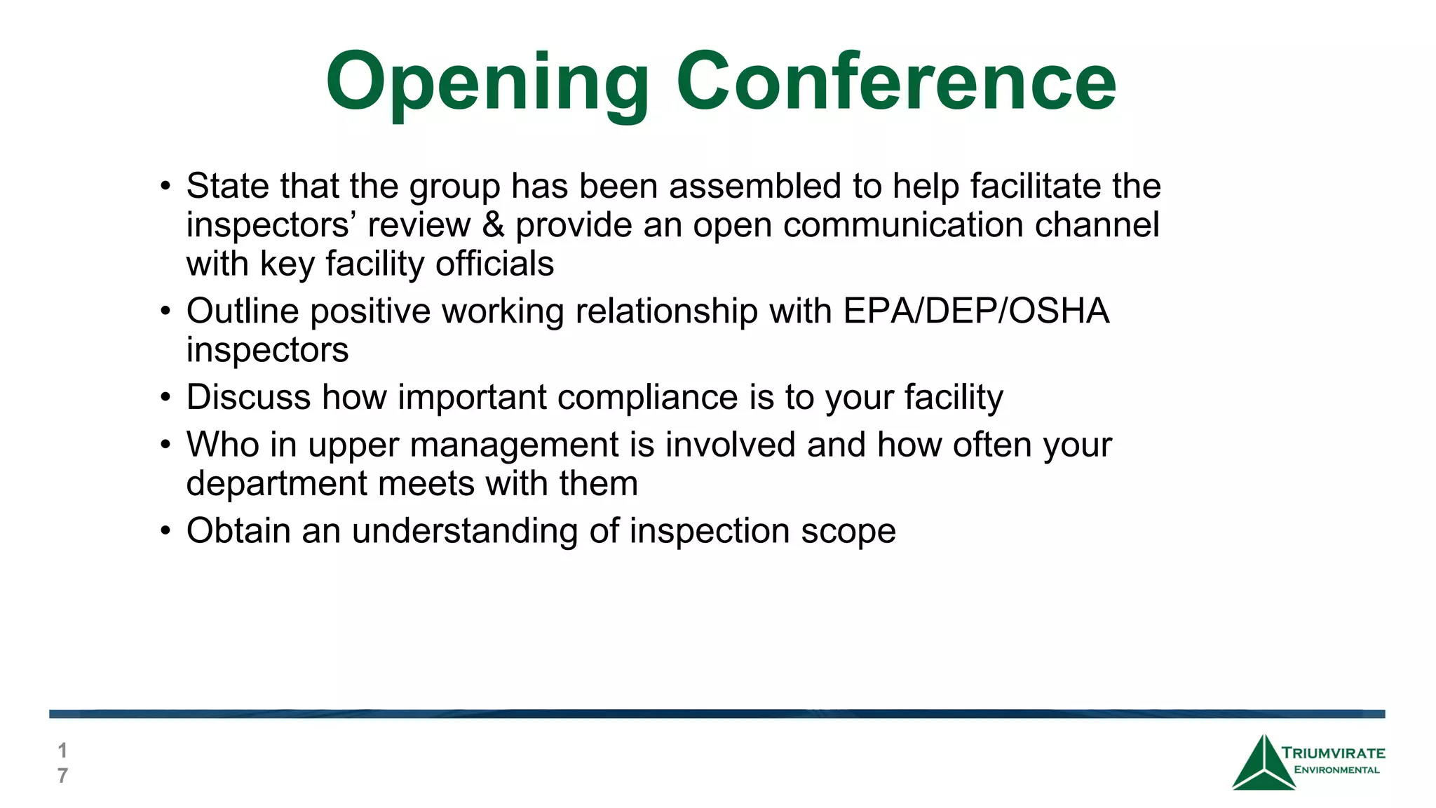 Opening Conference
1
7
• State that the group has been assembled to help facilitate the
inspectors’ review & provide an open communication channel
with key facility officials
• Outline positive working relationship with EPA/DEP/OSHA
inspectors
• Discuss how important compliance is to your facility
• Who in upper management is involved and how often your
department meets with them
• Obtain an understanding of inspection scope
 