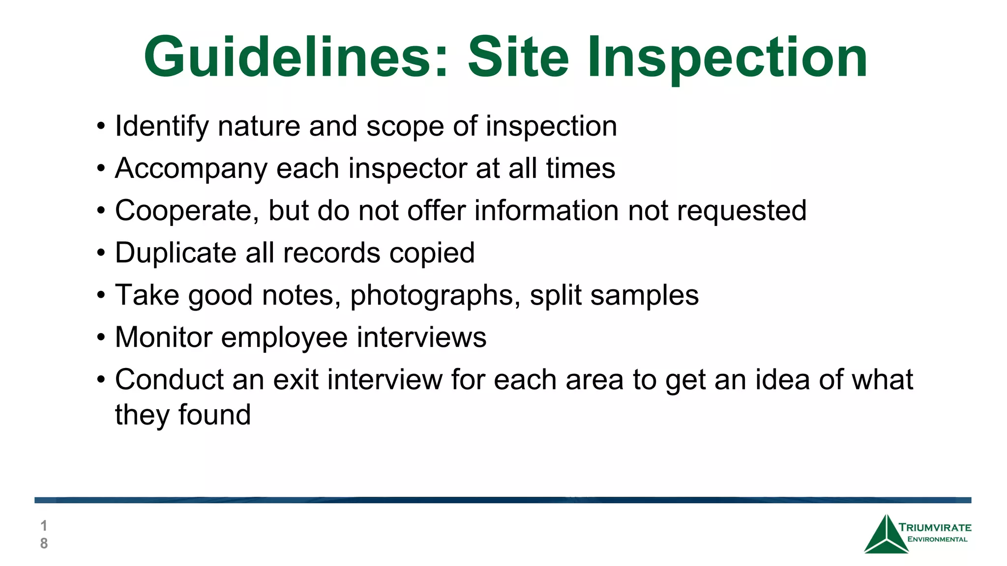 Guidelines: Site Inspection
1
8
• Identify nature and scope of inspection
• Accompany each inspector at all times
• Cooperate, but do not offer information not requested
• Duplicate all records copied
• Take good notes, photographs, split samples
• Monitor employee interviews
• Conduct an exit interview for each area to get an idea of what
they found
 
