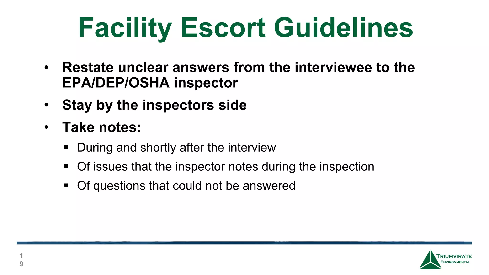 Facility Escort Guidelines
1
9
• Restate unclear answers from the interviewee to the
EPA/DEP/OSHA inspector
• Stay by the inspectors side
• Take notes:
 During and shortly after the interview
 Of issues that the inspector notes during the inspection
 Of questions that could not be answered
 