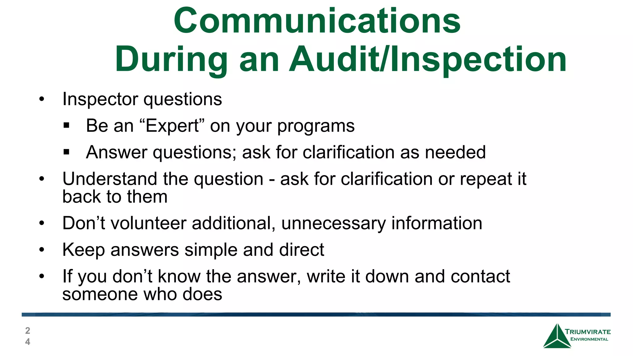 Communications
During an Audit/Inspection
2
4
• Inspector questions
 Be an “Expert” on your programs
 Answer questions; ask for clarification as needed
• Understand the question - ask for clarification or repeat it
back to them
• Don’t volunteer additional, unnecessary information
• Keep answers simple and direct
• If you don’t know the answer, write it down and contact
someone who does
 