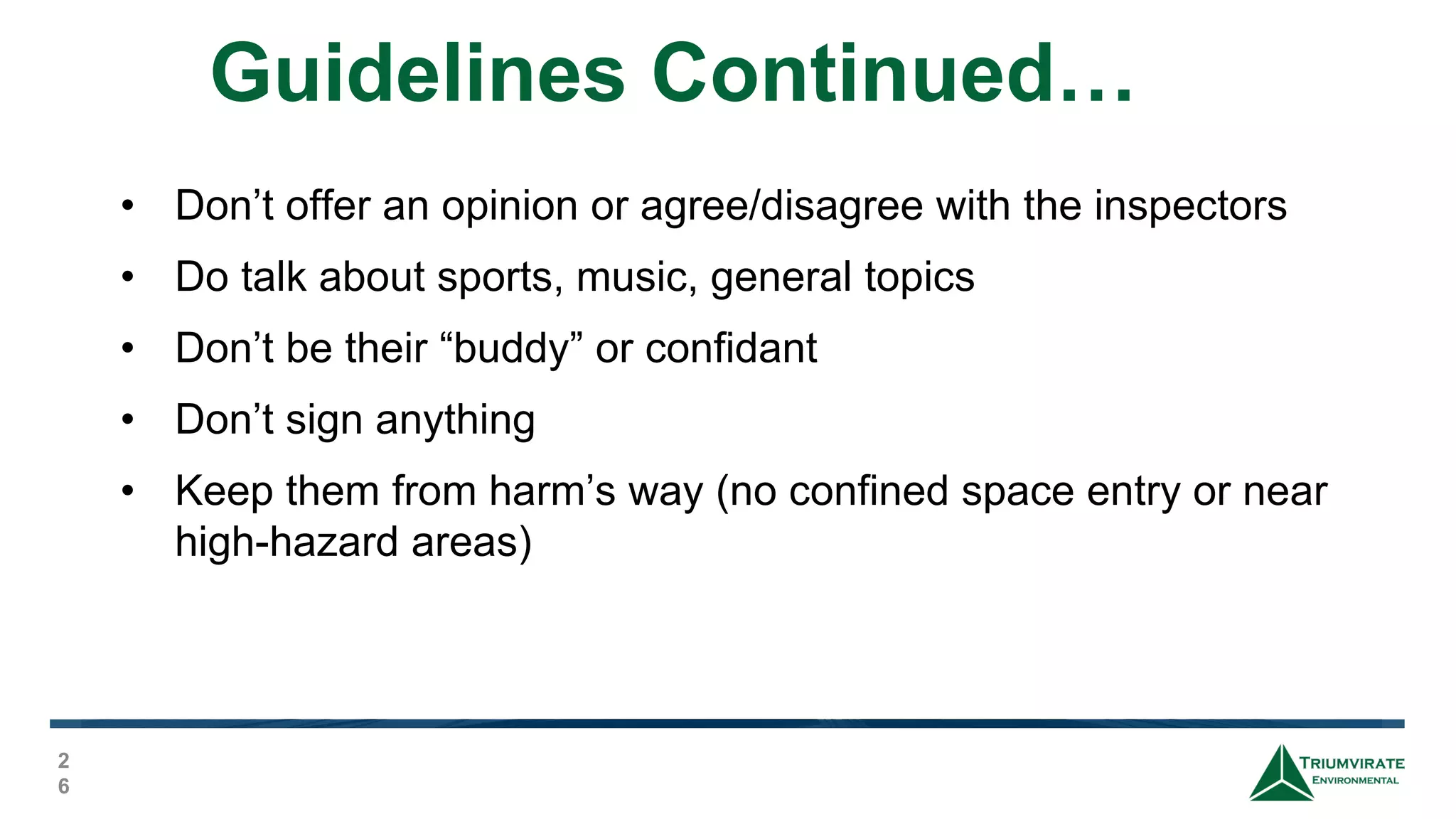 Guidelines Continued…
2
6
• Don’t offer an opinion or agree/disagree with the inspectors
• Do talk about sports, music, general topics
• Don’t be their “buddy” or confidant
• Don’t sign anything
• Keep them from harm’s way (no confined space entry or near
high-hazard areas)
 