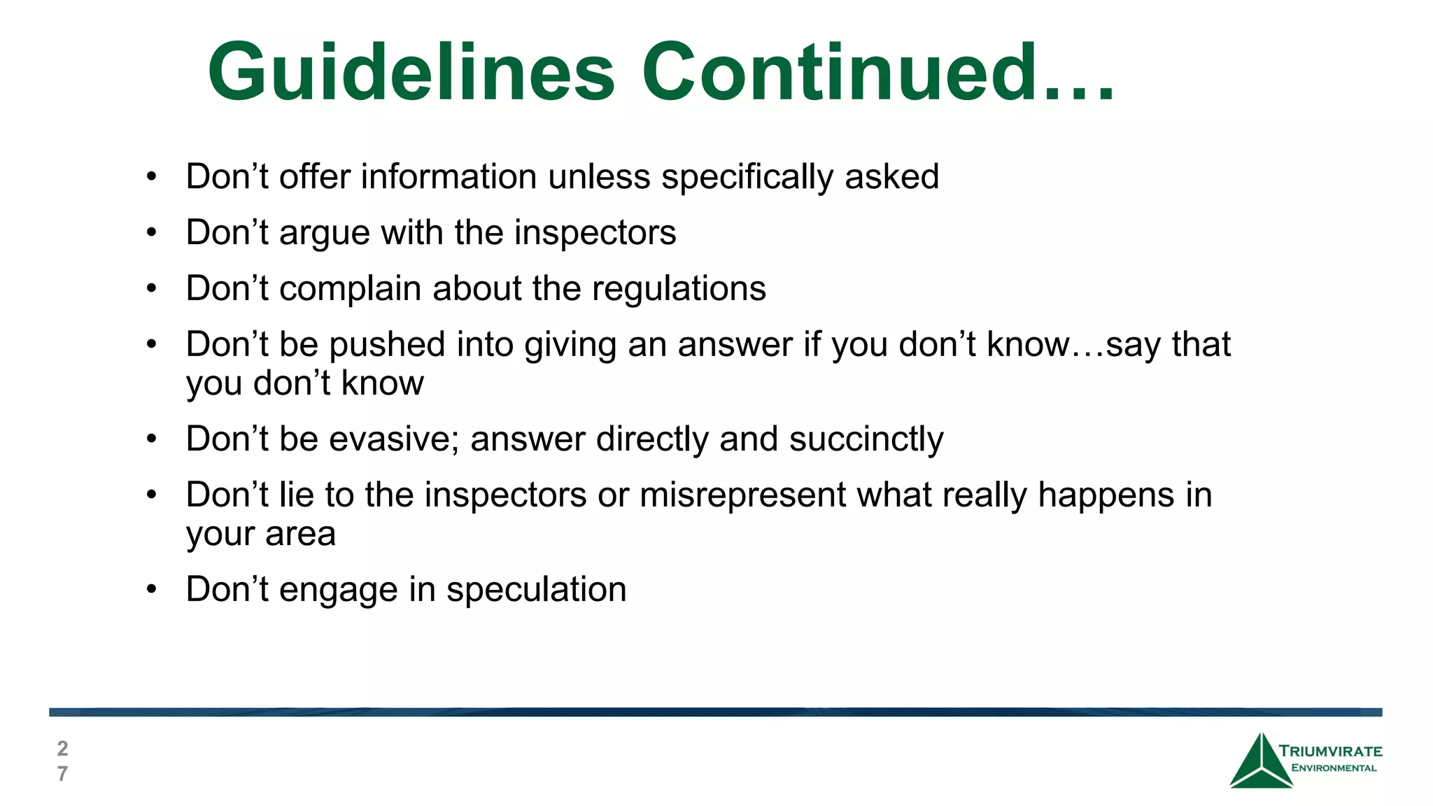 Guidelines Continued…
2
7
• Don’t offer information unless specifically asked
• Don’t argue with the inspectors
• Don’t complain about the regulations
• Don’t be pushed into giving an answer if you don’t know…say that
you don’t know
• Don’t be evasive; answer directly and succinctly
• Don’t lie to the inspectors or misrepresent what really happens in
your area
• Don’t engage in speculation
 