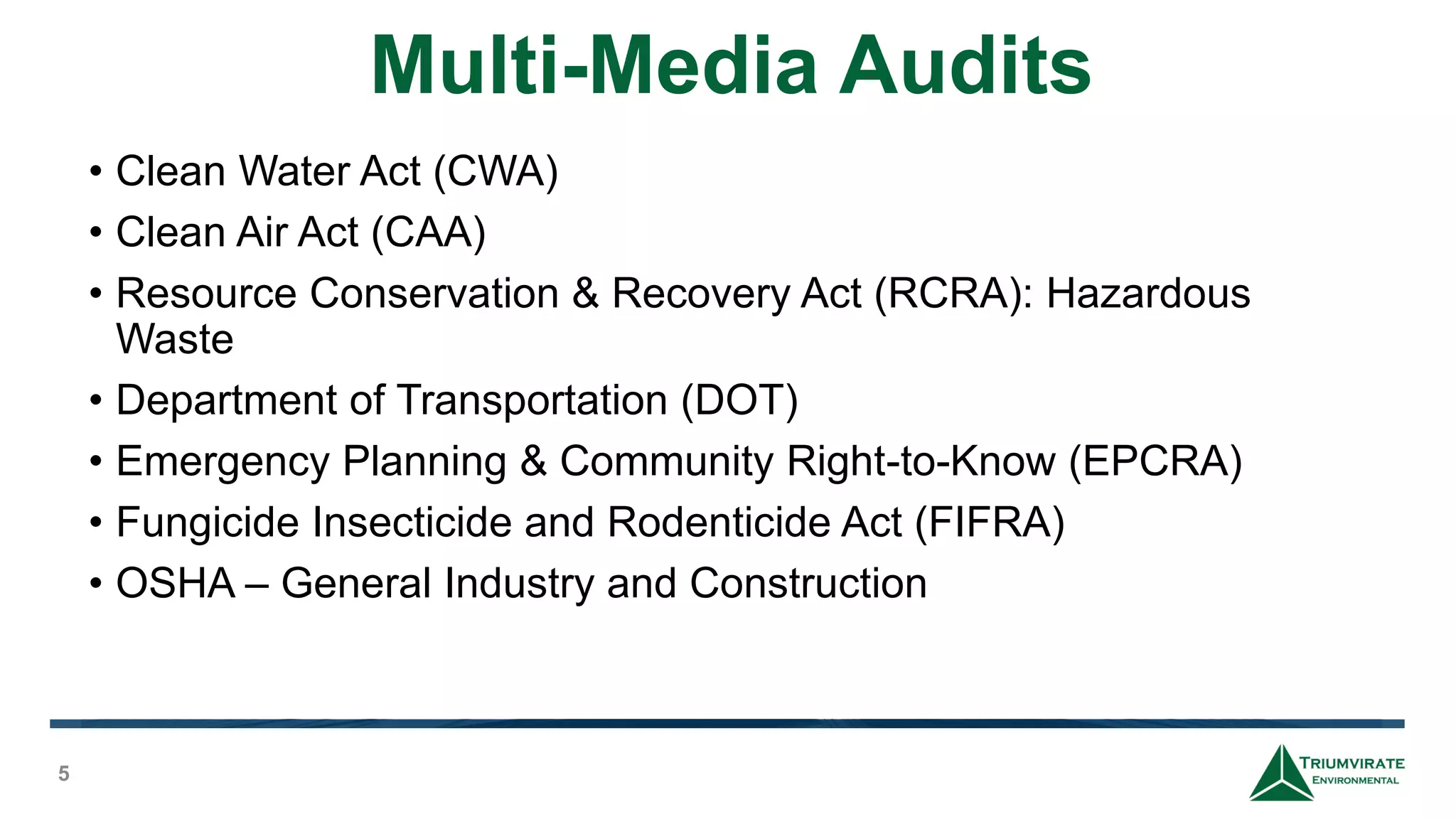 Multi-Media Audits
5
• Clean Water Act (CWA)
• Clean Air Act (CAA)
• Resource Conservation & Recovery Act (RCRA): Hazardous
Waste
• Department of Transportation (DOT)
• Emergency Planning & Community Right-to-Know (EPCRA)
• Fungicide Insecticide and Rodenticide Act (FIFRA)
• OSHA – General Industry and Construction
 