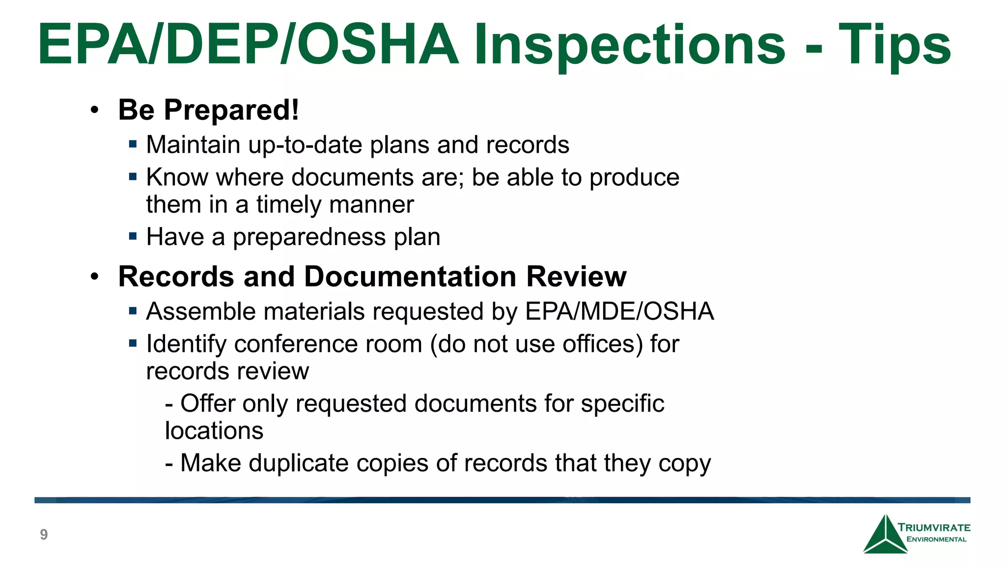 EPA/DEP/OSHA Inspections - Tips
9
• Be Prepared!
 Maintain up-to-date plans and records
 Know where documents are; be able to produce
them in a timely manner
 Have a preparedness plan
• Records and Documentation Review
 Assemble materials requested by EPA/MDE/OSHA
 Identify conference room (do not use offices) for
records review
- Offer only requested documents for specific
locations
- Make duplicate copies of records that they copy
 