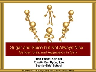 Sugar and Spice but Not Always Nice:
Gender, Bias, and Aggression in Girls
The Foote School
Rosetta Eun Ryong Lee
Seattle Girls’ School
Rosetta Eun Ryong Lee (http://tiny.cc/rosettalee)

 