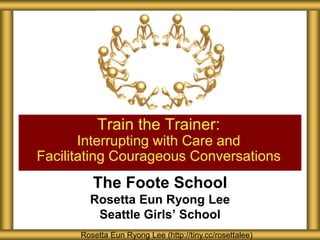 Train the Trainer:
Interrupting with Care and
Facilitating Courageous Conversations

The Foote School
Rosetta Eun Ryong Lee
Seattle Girls’ School
Rosetta Eun Ryong Lee (http://tiny.cc/rosettalee)

 