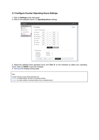 4.1 Configure Counter Operating Hours Settings 
1. Click on Settings at the side panel. 2. Click on the selected branch (1) Operating Hours settings. 
3. Adjust the selected store operating hours and Tick ✔ on the checkbox to select your operating hours. Click on SAVE to save the changes. 4. Add date for Holiday Closing date. 
Note: Counter will only counts during operating hour Full Day is default setting. 24 hours on counting activities. Custom is custom setting. Counting activities only on selected period. 
 