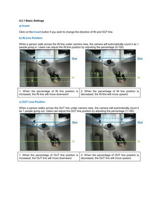 4.2.1 Basic Settings a) Invert 
Click on the Invert button if you wish to change the direction of IN and OUT line. 
b) IN Line Position 
When a person walk across the IN line under camera view, the camera will automatically count it as 1 people going in. Users can adjust the IN line position by adjusting the percentage (0-100). 1. When the percentage of IN line position is increased, the IN line will move downward 2. When the percentage of IN line position is decreased, the IN line will move upward. 
c) OUT Line Position 
When a person walks across the OUT line under camera view, the camera will automatically count it as 1 people going out. Users can adjust the OUT line position by adjusting the percentage (1-100). 1. When the percentage of OUT line position is increased, the OUT line will move downward. 2. When the percentage of OUT line position is decreased, the OUT line will move upward. 
 