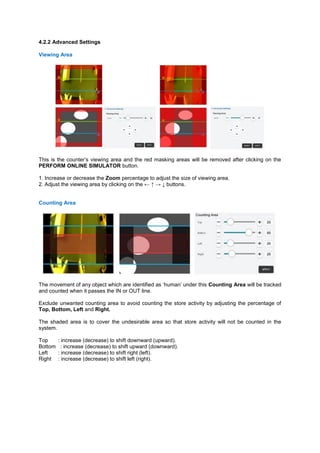 4.2.2 Advanced Settings Viewing Area 
This is the counter’s viewing area and the red masking areas will be removed after clicking on the PERFORM ONLINE SIMULATOR button. 
1. Increase or decrease the Zoom percentage to adjust the size of viewing area. 2. Adjust the viewing area by clicking on the ← ↑ → ↓ buttons. 
Counting Area 
The movement of any object which are identified as ‘human’ under this Counting Area will be tracked and counted when it passes the IN or OUT line. 
Exclude unwanted counting area to avoid counting the store activity by adjusting the percentage of Top, Bottom, Left and Right. 
The shaded area is to cover the undesirable area so that store activity will not be counted in the system. 
Top : increase (decrease) to shift downward (upward). Bottom : increase (decrease) to shift upward (downward). Left : increase (decrease) to shift right (left). Right : increase (decrease) to shift left (right). 
 