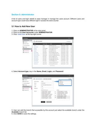 Section 5: Administrator 
A list of users and login details to ease manager in manage the users account. Different users and account type could have different right in access the store counter. 
5.1 How to Add New User 
1. Click on ADMINISTRATOR at the side panel. 2. Click on the User Accounts under ADMINISTRATOR. 3. Click +Add User at the top-right corner. 
4. Select Account type, key in the Name, Email, Login, and Password 
5. User can add the branch that accessible by this account just select the available branch under the Available branch list. 6. Click SAVE to save the settings. 
