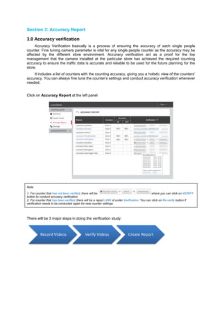 Section 3: Accuracy Report 
3.0 Accuracy verification Accuracy Verification basically is a process of ensuring the accuracy of each single people counter. Fine tuning camera parameter is vital for any single people counter as the accuracy may be affected by the different store environment. Accuracy verification act as a proof for the top management that the camera installed at the particular store has achieved the required counting accuracy to ensure the traffic data is accurate and reliable to be used for the future planning for the store. It includes a list of counters with the counting accuracy, giving you a holistic view of the counters’ accuracy. You can always fine tune the counter’s settings and conduct accuracy verification whenever needed. 
Click on Accuracy Report at the left panel 
Note: 1. For counter that has not been verified, there will be where you can click on VERIFY button to conduct accuracy verification. 2. For counter that has been verified, there will be a report LINK of under Verification. You can click on Re-verify button if verification needs to be conducted again for new counter settings. 
There will be 3 major steps in doing the verification study: 
Record Videos 
Verify Videos 
Create Report  