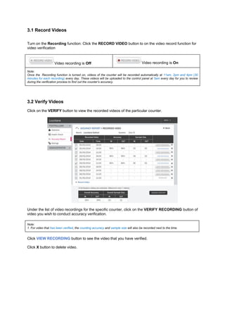 3.1 Record Videos 
Turn on the Recording function: Click the RECORD VIDEO button to on the video record function for video verification 
Video recording is Off Video recording is On Note: Once the Recording function is turned on, videos of the counter will be recorded automatically at 11am, 2pm and 4pm (30 minutes for each recording) every day. These videos will be uploaded to the control panel at 5am every day for you to review during the verification process to find out the counter’s accuracy. 
3.2 Verify Videos 
Click on the VERIFY button to view the recorded videos of the particular counter. 
Under the list of video recordings for the specific counter, click on the VERIFY RECORDING button of video you wish to conduct accuracy verification. 
Note: 1. For video that has been verified, the counting accuracy and sample size will also be recorded next to the time. 
Click VIEW RECORDING button to see the video that you have verified. 
Click X button to delete video. 
 
