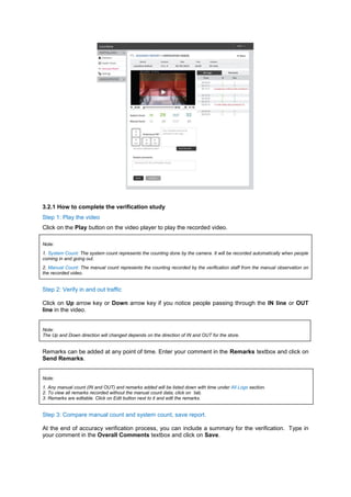 3.2.1 How to complete the verification study Step 1: Play the video Click on the Play button on the video player to play the recorded video. Note: 1. System Count: The system count represents the counting done by the camera. It will be recorded automatically when people coming in and going out. 2. Manual Count: The manual count represents the counting recorded by the verification staff from the manual observation on the recorded video. 
Step 2: Verify in and out traffic 
Click on Up arrow key or Down arrow key if you notice people passing through the IN line or OUT line in the video. 
Note: The Up and Down direction will changed depends on the direction of IN and OUT for the store. 
Remarks can be added at any point of time. Enter your comment in the Remarks textbox and click on Send Remarks. 
Note: 1. Any manual count (IN and OUT) and remarks added will be listed down with time under All Logs section. 2. To view all remarks recorded without the manual count data, click on `tab. 3. Remarks are editable. Click on Edit button next to it and edit the remarks. 
Step 3: Compare manual count and system count, save report. 
At the end of accuracy verification process, you can include a summary for the verification. Type in your comment in the Overall Comments textbox and click on Save. 
 