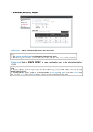 3.3 Generate Accuracy Report 
Select video: Click on the checkbox to select verification video. 
Note: 1. Only completed verification videos can be selected to create verification reports. 2. Overall accuracy and sample size for IN and OUT for the selected verification videos will be counted automatically. 
Create report: Click on CREATE REPORT to create a verification report for the selected verification videos. 
Note: 1. Normally, verification report will only be created when the overall accuracy achieve over 95% with the sample size above 30 people for each verification. 2. Once the verification report is created, the counter will be marked as Completed under Status column in the Accuracy page and there will be a View button under Report column where you can click to view the verification report. 
 