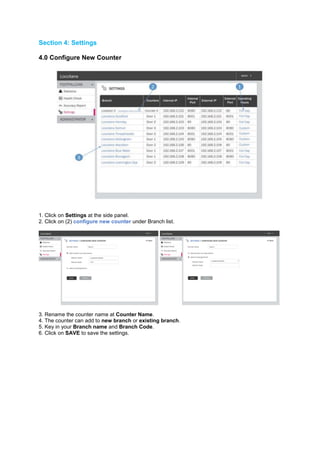 Section 4: Settings 
4.0 Configure New Counter 
1. Click on Settings at the side panel. 2. Click on (2) configure new counter under Branch list. 
3. Rename the counter name at Counter Name. 4. The counter can add to new branch or existing branch. 5. Key in your Branch name and Branch Code. 6. Click on SAVE to save the settings. 
 