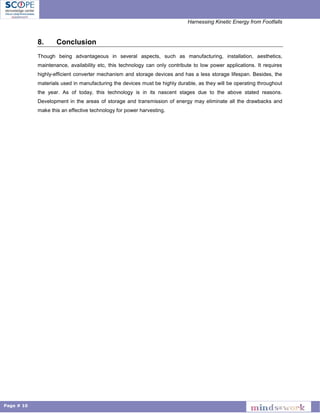 Harnessing Kinetic Energy from Footfalls
Page # 10
8. Conclusion
Though being advantageous in several aspects, such as manufacturing, installation, aesthetics,
maintenance, availability etc, this technology can only contribute to low power applications. It requires
highly-efficient converter mechanism and storage devices and has a less storage lifespan. Besides, the
materials used in manufacturing the devices must be highly durable, as they will be operating throughout
the year. As of today, this technology is in its nascent stages due to the above stated reasons.
Development in the areas of storage and transmission of energy may eliminate all the drawbacks and
make this an effective technology for power harvesting.
 